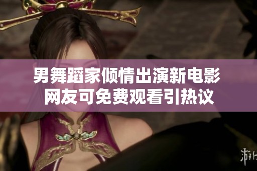 男舞蹈家傾情出演新電影 網(wǎng)友可免費(fèi)觀看引熱議