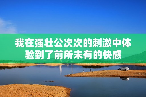 我在強(qiáng)壯公次次的刺激中體驗(yàn)到了前所未有的快感