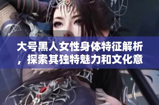 大號(hào)黑人女性身體特征解析，探索其獨(dú)特魅力和文化意味