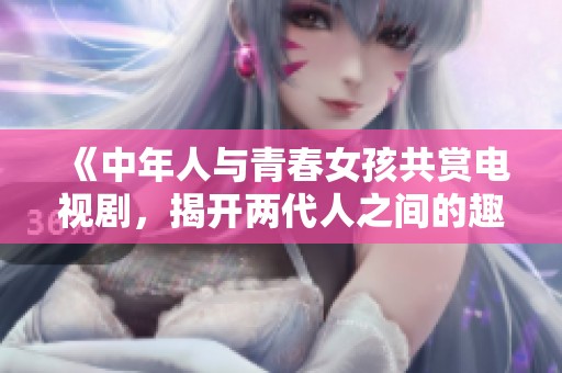 《中年人與青春女孩共賞電視劇，揭開兩代人之間的趣味對話》