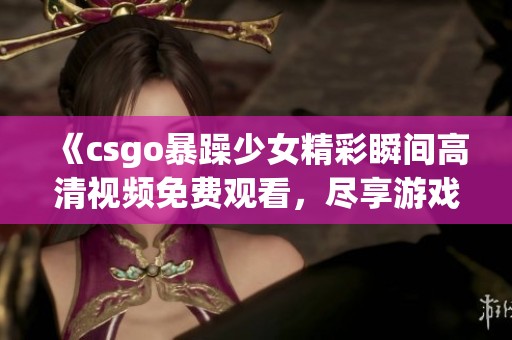 《csgo暴躁少女精彩瞬間高清視頻免費觀看，盡享游戲樂趣與熱血挑戰(zhàn)》