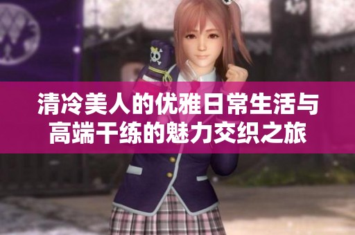 清冷美人的優(yōu)雅日常生活與高端干練的魅力交織之旅