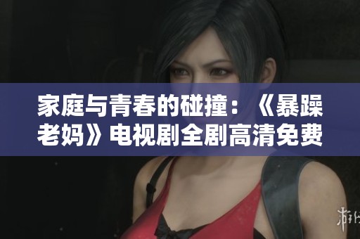 家庭與青春的碰撞：《暴躁老媽》電視劇全劇高清免費觀看指南