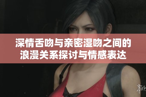 深情舌吻與親密濕吻之間的浪漫關(guān)系探討與情感表達