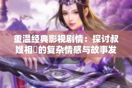 重溫經(jīng)典影視劇情：探討叔嫂相戀的復(fù)雜情感與故事發(fā)展