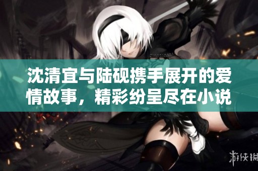 沈清宜與陸硯攜手展開的愛情故事，精彩紛呈盡在小說免費閱讀中