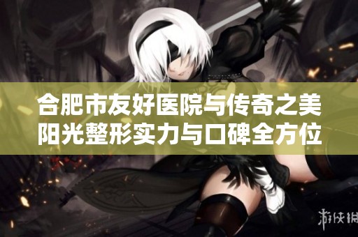 合肥市友好醫(yī)院與傳奇之美陽光整形實力與口碑全方位對比分析