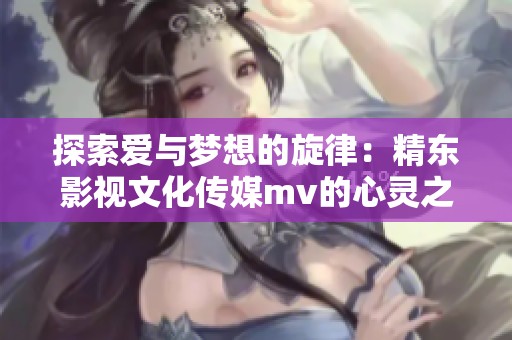 探索愛與夢想的旋律：精東影視文化傳媒mv的心靈之旅