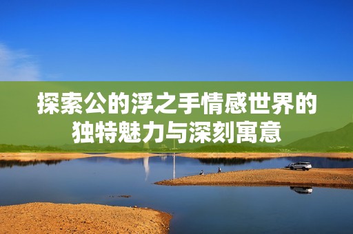 探索公的浮之手情感世界的獨特魅力與深刻寓意