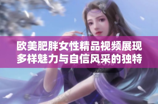 歐美肥胖女性精品視頻展現(xiàn)多樣魅力與自信風(fēng)采的獨(dú)特視角