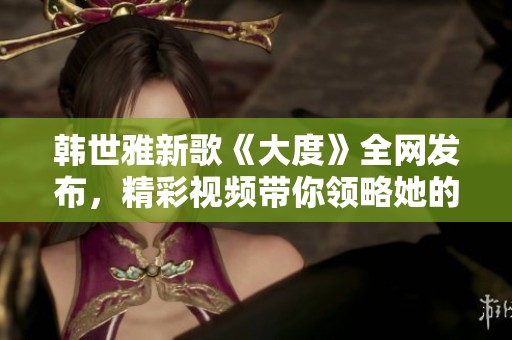 韓世雅新歌《大度》全網(wǎng)發(fā)布，精彩視頻帶你領(lǐng)略她的音樂魅力