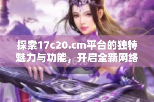 探索17c20.cm平臺(tái)的獨(dú)特魅力與功能，開啟全新網(wǎng)絡(luò)體驗(yàn)之旅