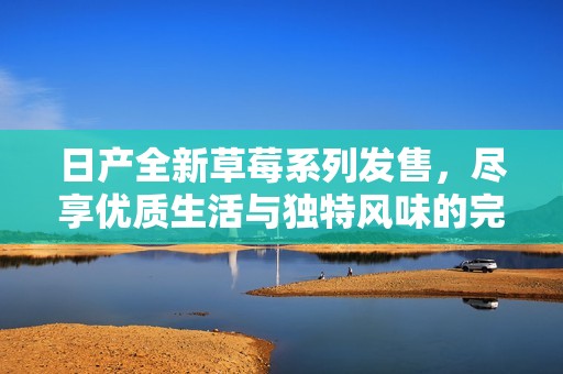 日產全新草莓系列發(fā)售，盡享優(yōu)質生活與獨特風味的完美結合