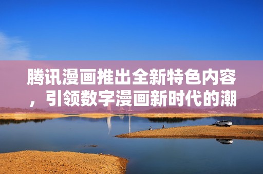 騰訊漫畫推出全新特色內容，引領數(shù)字漫畫新時代的潮流趨勢