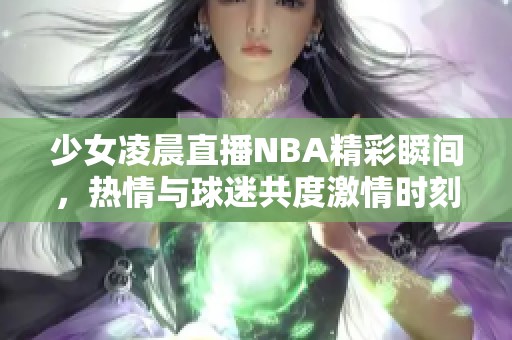 少女凌晨直播NBA精彩瞬間，熱情與球迷共度激情時(shí)刻