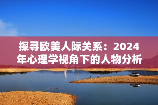 探尋歐美人際關(guān)系：2024年心理學視角下的人物分析與解讀