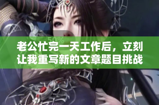 老公忙完一天工作后，立刻讓我重寫新的文章題目挑戰(zhàn)