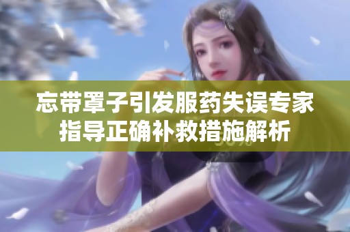 忘帶罩子引發(fā)服藥失誤專家指導(dǎo)正確補(bǔ)救措施解析