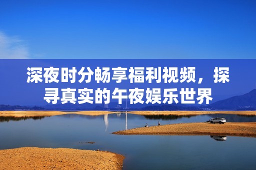 深夜時(shí)分暢享福利視頻，探尋真實(shí)的午夜娛樂世界