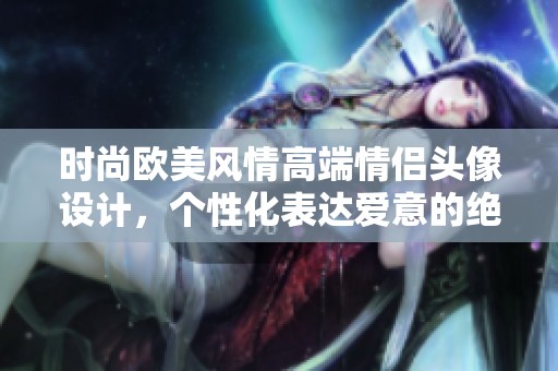 時尚歐美風(fēng)情高端情侶頭像設(shè)計，個性化表達愛意的絕佳選擇
