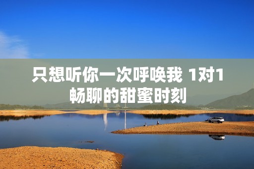 只想聽你一次呼喚我 1對(duì)1暢聊的甜蜜時(shí)刻
