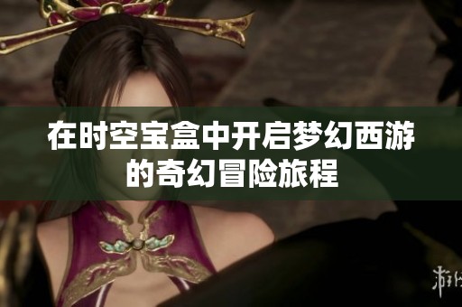 在時空寶盒中開啟夢幻西游的奇幻冒險旅程