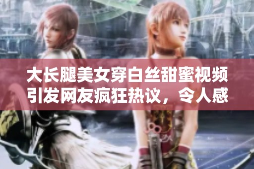 大長腿美女穿白絲甜蜜視頻引發(fā)網(wǎng)友瘋狂熱議，令人感動到流淚