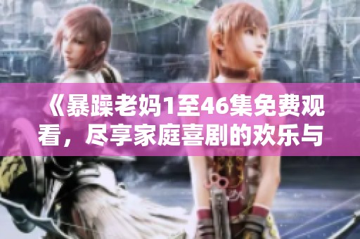 《暴躁老媽1至46集免費觀看，盡享家庭喜劇的歡樂與溫情》
