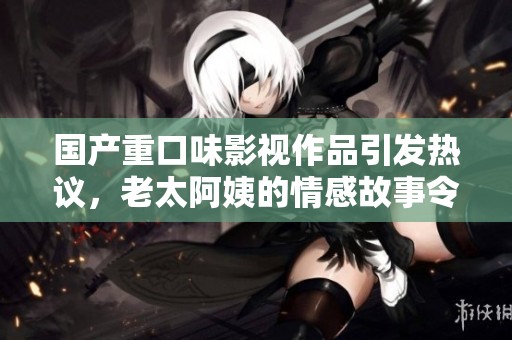 國(guó)產(chǎn)重口味影視作品引發(fā)熱議，老太阿姨的情感故事令人深思
