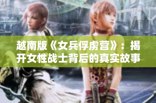 越南版《女兵俘虜營(yíng)》：揭開(kāi)女性戰(zhàn)士背后的真實(shí)故事與艱辛奮斗