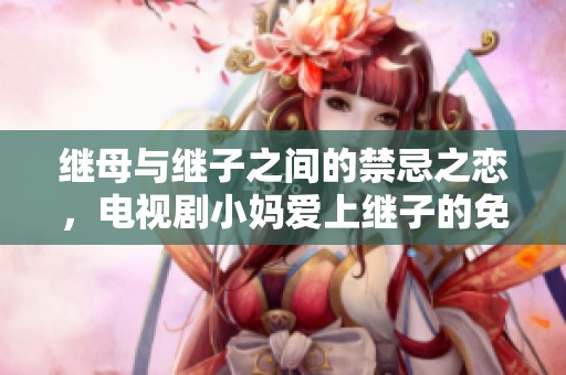 繼母與繼子之間的禁忌之戀，電視劇小媽愛上繼子的免費(fèi)觀看之旅