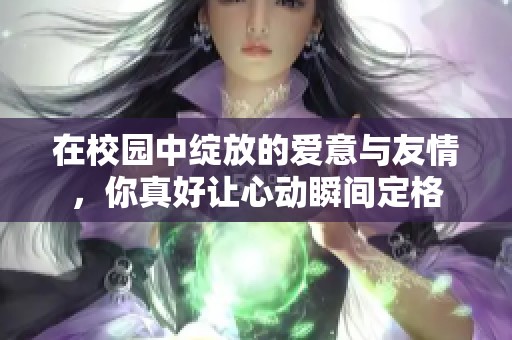 在校園中綻放的愛意與友情，你真好讓心動瞬間定格