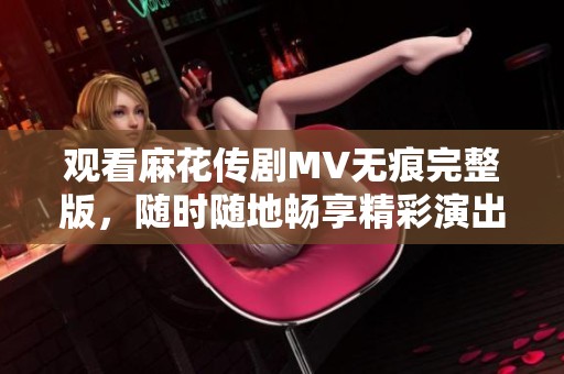 觀看麻花傳劇MV無痕完整版,隨時(shí)隨地暢享精彩演出樂趣 觀看麻花傳劇MV無痕完整版,隨時(shí)隨地暢享精彩演出樂趣