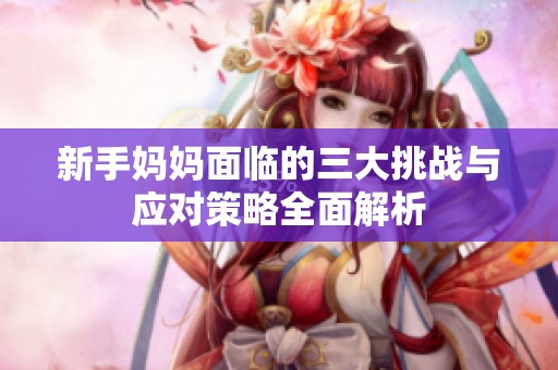 新手媽媽面臨的三大挑戰(zhàn)與應(yīng)對策略全面解析