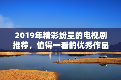 2019年精彩紛呈的電視劇推薦，值得一看的優(yōu)秀作品匯總