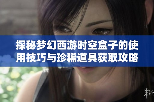 探秘夢幻西游時空盒子的使用技巧與珍稀道具獲取攻略