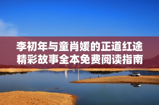 李初年與童肖媛的正道紅途精彩故事全本免費閱讀指南