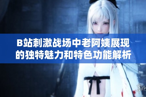 B站刺激戰(zhàn)場(chǎng)中老阿姨展現(xiàn)的獨(dú)特魅力和特色功能解析