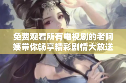 免費(fèi)觀看所有電視劇的老阿姨帶你暢享精彩劇情大放送