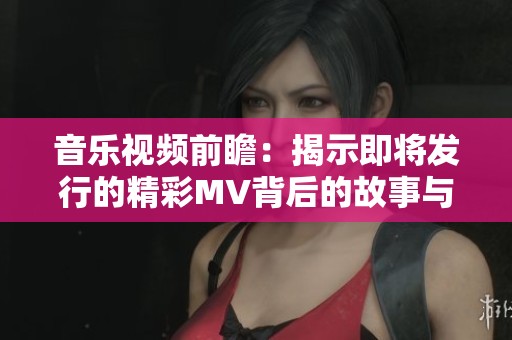 音樂視頻前瞻：揭示即將發(fā)行的精彩MV背后的故事與創(chuàng)作理念