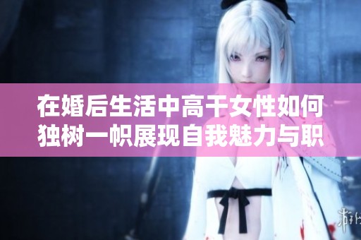 在婚后生活中高干女性如何獨(dú)樹(shù)一幟展現(xiàn)自我魅力與職業(yè)成就