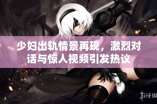 少婦出軌情景再現(xiàn)，激烈對(duì)話與驚人視頻引發(fā)熱議