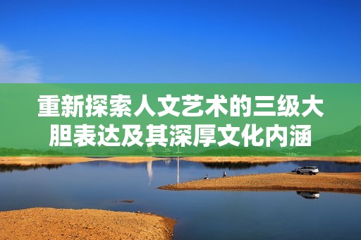 重新探索人文藝術(shù)的三級(jí)大膽表達(dá)及其深厚文化內(nèi)涵