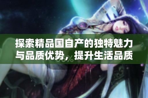 探索精品國自產(chǎn)的獨特魅力與品質(zhì)優(yōu)勢，提升生活品質(zhì)的新選擇