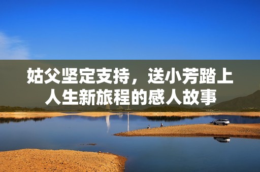 姑父堅(jiān)定支持，送小芳踏上人生新旅程的感人故事
