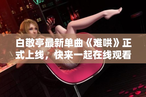 白敬亭最新單曲《難哄》正式上線，快來一起在線觀看吧！