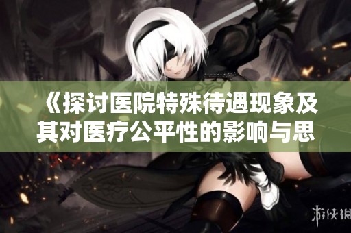 《探討醫(yī)院特殊待遇現(xiàn)象及其對醫(yī)療公平性的影響與思考》