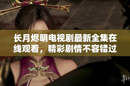 長月燼明電視劇最新全集在線觀看，精彩劇情不容錯過！