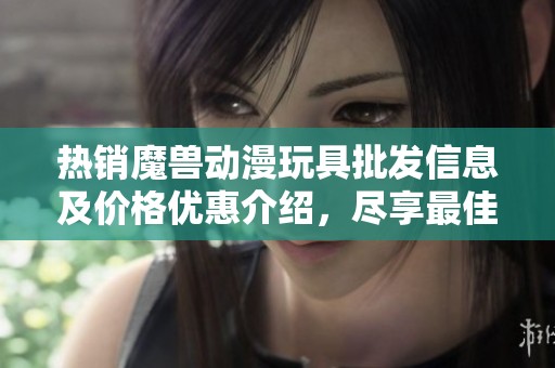 熱銷魔獸動漫玩具批發(fā)信息及價(jià)格優(yōu)惠介紹，盡享最佳貨源選擇