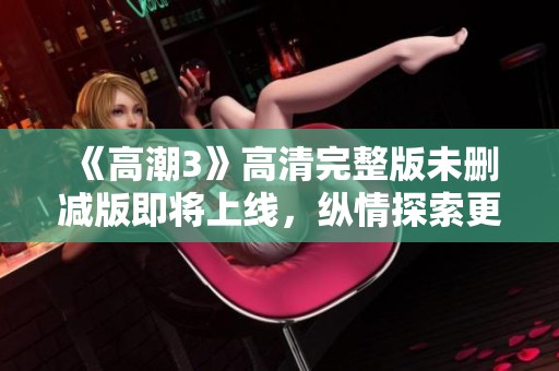 《高潮3》高清完整版未刪減版即將上線，縱情探索更深層次的情感世界